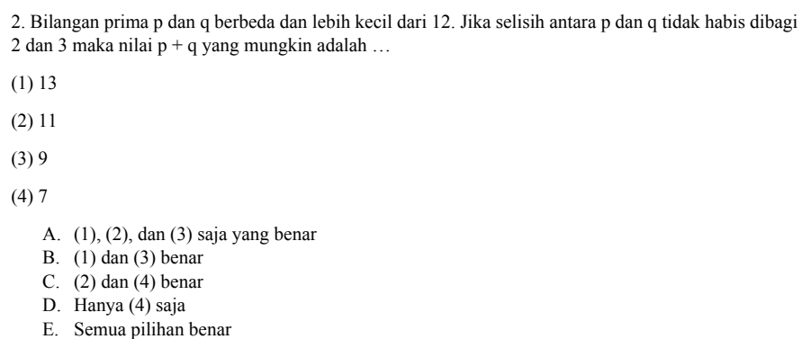 Bilangan prima p dan q berbeda dan lebih kecil dari 12. Jika selisih antara p dan q tidak habis dibagi
2 dan 3 maka nilai p + q yang mungkin adalah …
(1) 13
(2) 11
(3) 9
(4) 7
A. (1), (2), dan (3) saja yang benar
B. (1) dan (3) benar
C. (2) dan (4) benar
D. Hanya (4) saja
E. Semua pilihan benar