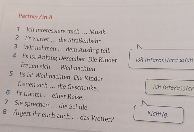 Partner/in A 
1 Ich interessiere mich … Musik. 
2 Er wartet … die Straßenbahn. 
3 Wir nehmen … dem Ausflug teil. 
4 Es ist Anfang Dezember. Die Kinder Ich interessiere mich 
freuen sich … Weihnachten. 
5 Es ist Weihnachten. Die Kinder 
freuen sich … die Geschenke. Ich interessier 
6 Er träumt . einer Reise. 
7 Sie sprechen … die Schule. Richtig. 
8 Ärgert ihr euch auch . das Wetter?