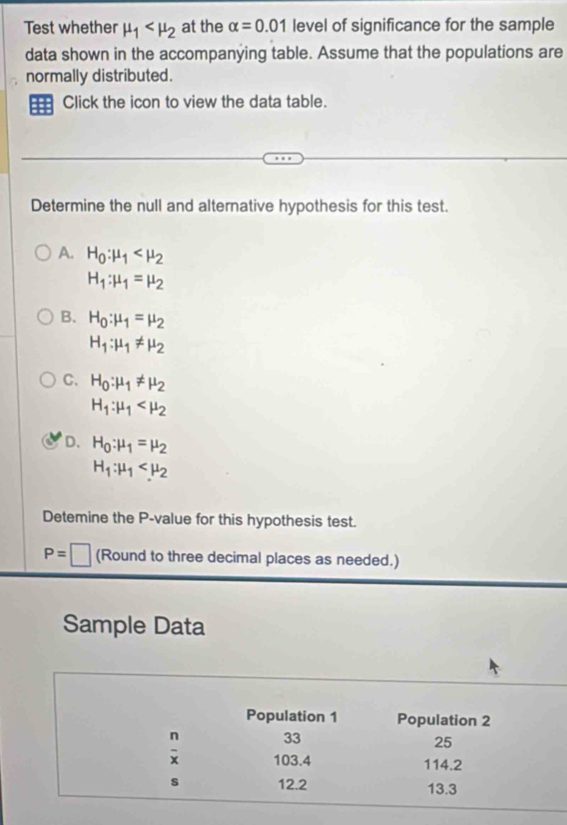 Test whether mu _1 at the alpha =0.01 level of significance for the sample
data shown in the accompanying table. Assume that the populations are
normally distributed.
Click the icon to view the data table.
Determine the null and alternative hypothesis for this test.
A. H_0:mu _1
H_1:mu _1=mu _2
B. H_0:mu _1=mu _2
H_1:mu _1!= mu _2
C. H_0:mu _1!= mu _2
H_1:mu _1
D. H_0:mu _1=mu _2
H_1:mu _1
Detemine the P-value for this hypothesis test.
P=□ (Round to three decimal places as needed.)
Sample Data