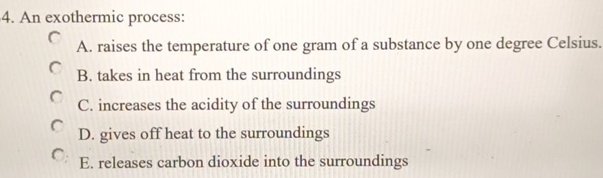 An exothermic process:
A. raises the temperature of one gram of a substance by one degree Celsius.
B. takes in heat from the surroundings
C. increases the acidity of the surroundings
D. gives off heat to the surroundings
E. releases carbon dioxide into the surroundings