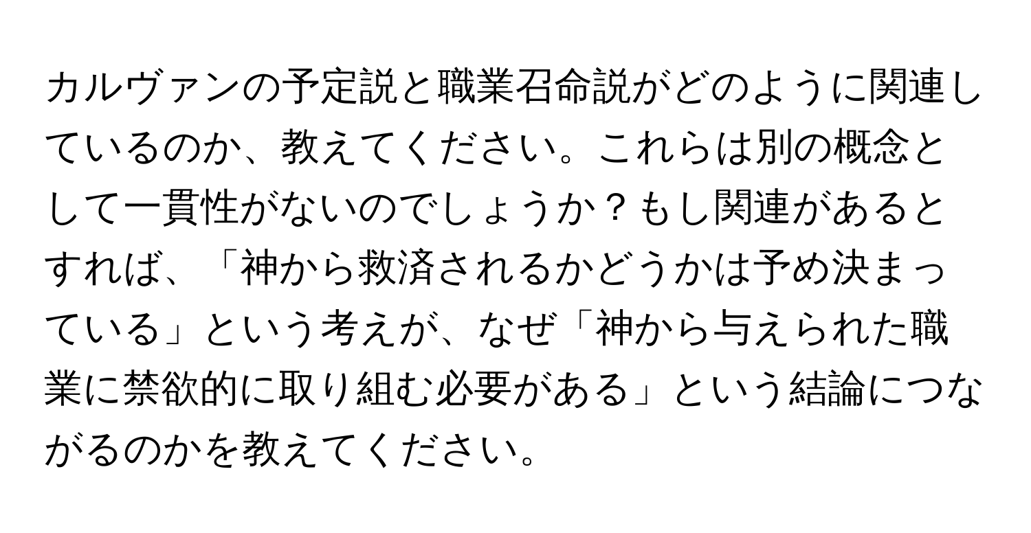 カルヴァンの予定説と職業召命説がどのように関連しているのか、教えてください。これらは別の概念として一貫性がないのでしょうか？もし関連があるとすれば、「神から救済されるかどうかは予め決まっている」という考えが、なぜ「神から与えられた職業に禁欲的に取り組む必要がある」という結論につながるのかを教えてください。