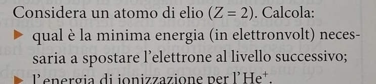 Considera un atomo di elio (Z=2). Calcola: 
qual è la minima energia (in elettronvolt) neces- 
saria a spostare l’elettrone al livello successivo;
1' energia di ionizzazione per 1'He^+.