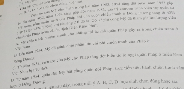 Mỹ phảt
Câu 25. Cho dữ liệu thờng
p A, B. C, D, học sinh chọn đúng hoặc sai,
'Viện trợ của Mỹ cho Pháp trong hai năm 1953, 1954 tăng đột biển: năm 1953 gắp
ba lằn năm 1952, năm 1954 tăng gắp đôi năm 1953, giá trị chương trình viện trợ quân sự
Mỹ trong tổng ngân sách của Pháp chi cho cuộc chiến tranh ở Đông Dương tăng từ 43%
(1953) lên 78% (1954) với khoảng 2 tỉ đô la. Có 37 phi công Mỹ đã tham gia lực lượng viễn
chính của Pháp trong chiến dịch Điện Biên Phủ'.
A. Mỹ chịu trách nhiệm chính cho những tội ác mà quân Pháp gây ra trong chiến tranh ở
B. Đến năm 1954, Mỹ đã gánh chịu phần lớn chi phí chiến tranh của Pháp ở
Việt Nam.
Đông Dương,
C. Từ năm 1953, viện trợ của Mỹ cho Pháp tăng đột biển do lo ngại quân Pháp ở miền Nam
Việt Nam bị tiêu diệt.
D. Từ năm 1954, quân đội Mỹ hất cẳng quân đội Pháp, trực tiếp tiến hành chiến tranh xâm
lược ở Đông Dương. h liêu sau đây, trong mỗi ý A, B, C, D, học sinh chọn đúng hoặc sai.