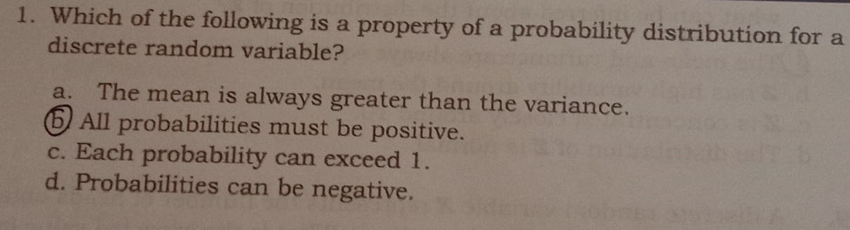 Which of the following is a property of a probability distribution for a
discrete random variable?
a. The mean is always greater than the variance.
b All probabilities must be positive.
c. Each probability can exceed 1.
d. Probabilities can be negative.