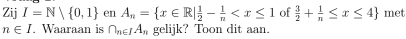 Zij I=N| 0,1 en A_n= x∈ R| 1/2 - 1/n  of  3/2 + 1/n ≤ x≤ 4 met
n∈ I Waaraan is ∩ _n∈ IA_n gelijk? Toon dit aan.