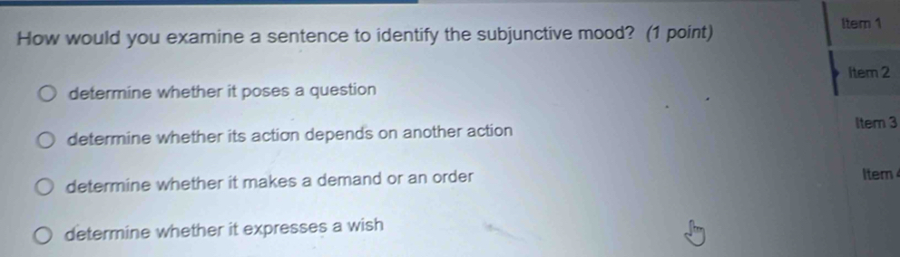 How would you examine a sentence to identify the subjunctive mood? (1 point) ltem 1
Item 2
determine whether it poses a question
determine whether its action depends on another action
Item 3
determine whether it makes a demand or an order Item
determine whether it expresses a wish