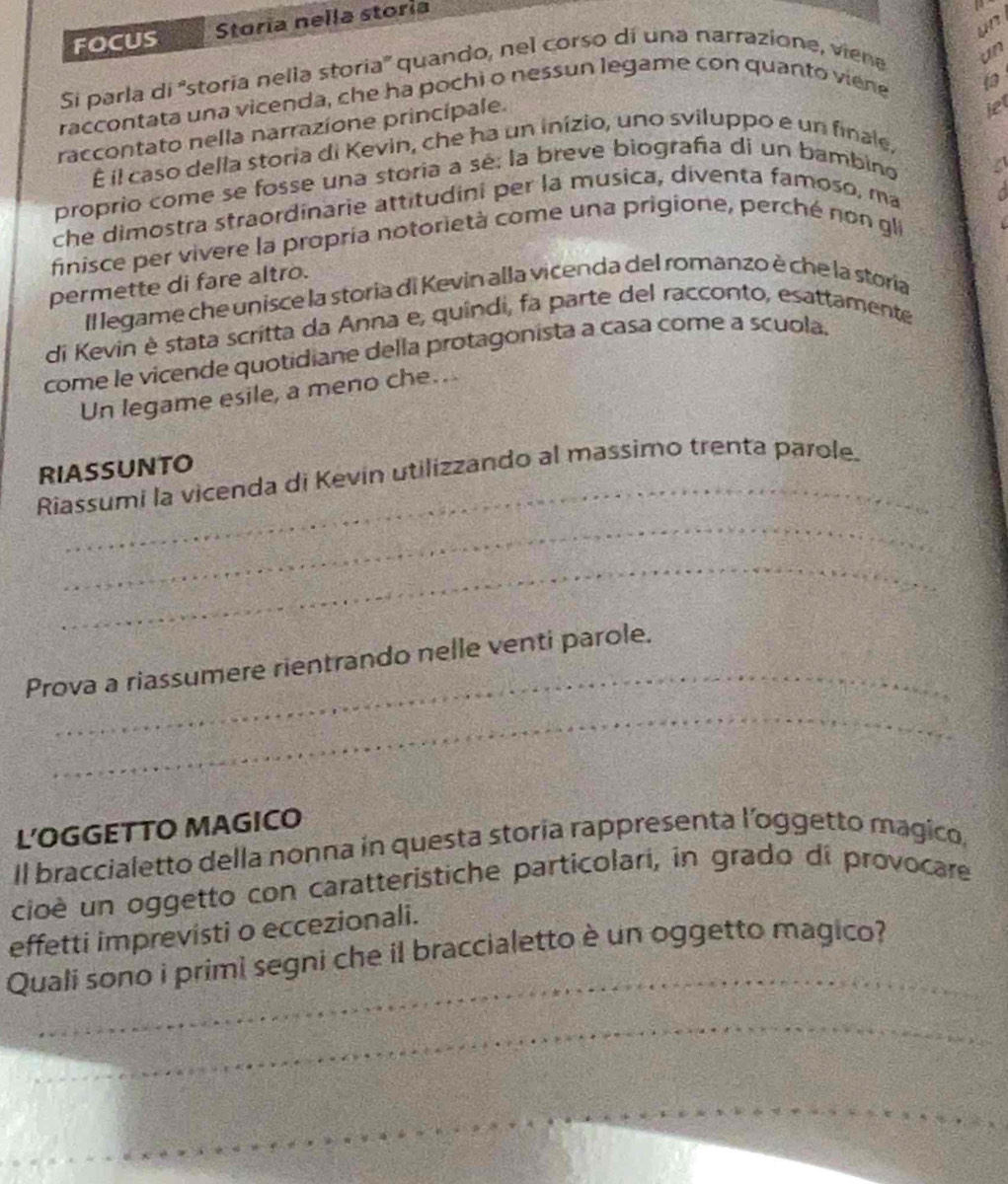 FOCUS Storía nella storía 
un 
Si parla di 'storia nella storia'' quando, nel corso di una narrazione, viene 
un 
raccontata una vicenda, che ha pochi o nessun legame con quanto viene 
 
raccontato nella narrazione principale. 
let 
É il caso della storia di Kevin, che ha un inizio, uno sviluppo e un finale, 
proprio come se fosse una storia a sé; la breve biografa di un bambino 
che dimostra straordinarie attitudini per la musica, diventa famoso, ma 
finisce per vivere la propría notorietà come una prigione, perché non gli a 
permette di fare altro. 
Il legame che unisce la storia di Kevin alla vicenda del romanzo è che la storia 
di Kevin è stata scritta da Anna e, quíndi, fa parte del racconto, esattamente 
come le vicende quotidiane della protagonista a casa come a scuola. 
Un legame esile, a meno che.. 
_ 
RIASSUNTO 
_ 
Riassumi la vicenda di Kevin utilizzando al massimo trenta parole. 
_ 
_ 
Prova a riassumere rientrando nelle venti parole. 
_ 
L'OGGETTO MAGICO 
Il braccialetto della nonna in questa storia rappresenta l’oggetto magico, 
cioè un oggetto con caratteristiche particolari, in grado di provocare 
effetti imprevisti o eccezionali. 
_ 
Quali sono i primi segni che il braccialetto è un oggetto magico? 
_ 
__ 
_ 
_ 
_