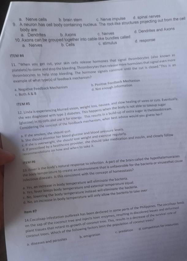 a. Nerve cells b. brain stem c. Nerve impulse d. spinal nerves
9. A neuron has cell body containing nucleus. The root-like structures projecting out from the cell
body are:
d. Dendrites and Axons
a. Dendrites b. Axons c. Nerves
10. Axons can be grouped together into cable-like bundles called:
a、 Nerves b. Cells c. stimulus d. response
ITEM #14
11. "When you get cut, your skin cells release hormones that signal thrombocytes (also known as
platelets) to come and stop the bleeding. Thrombocytes then release more hormones that signal even more
thrombocytes to help stop bleeding. The hormone signals continue until the cut is closed."This is an
example of what type(s) of feedback mechanism?
a. Negative Feedback Mechanism b. Positive Feedback Mechanism
d. Not enough information
c. Both A & B
ITEM #S
12. Linda is experiencing blurred vision, weight loss, nausea, and slow healing of sores or cuts. Eventually,
she was diagnosed with type 2 diabetes. This happens when the body is not able to takeup sugar
(glucose) in its cells and use it for energy. This resuits in a build-up of extra sugar in thebloodstream.
Considering the concept of the feedback mechanism, what best advice would you giveto her?
a. If she smokes, she should quit.
b. She should monitor her blood glucose and blood pressure levels.
c. If she is overweight, she should lose weight and exercise regularly.
d. If prescribed by a healthcare provider, she should take medication and insulin, and closely follow
recommendations on how and when to take it.
ITEM #6
13. Fever is the body's natural response to infection. A part of the brain called the hypothalamusraises
the body temperature to create an environment that is unfavorable for the bacteria or virusesthat cause
infectious diseases. Is this consistent with the concept of homeostasis?
a. Yes, an increase in body temperature will eliminate the bacteria.
b. Yes, fever keeps body temperature and external temperature equal.
c. No, lowering the body temperature instead will eliminate the bacteria.
d. No, an increase in body temperature will only allow the bacteria to take over
14.Cocolisap infestation outbreak has been declared in some parts of the Philippines. The cocolisap feeds
ltem #7
on the sap of the coconut tree and injects toxic enzymes, resulting in discolored leaves and deformed
plant tissues that retard its growth of coconut tree. This, results in a decrease of the survival rate of
coconut trees. Which of the following factors limit the population of coconut trees?
a. diseases and parasites b. emigration c. predation d. competition for resources
