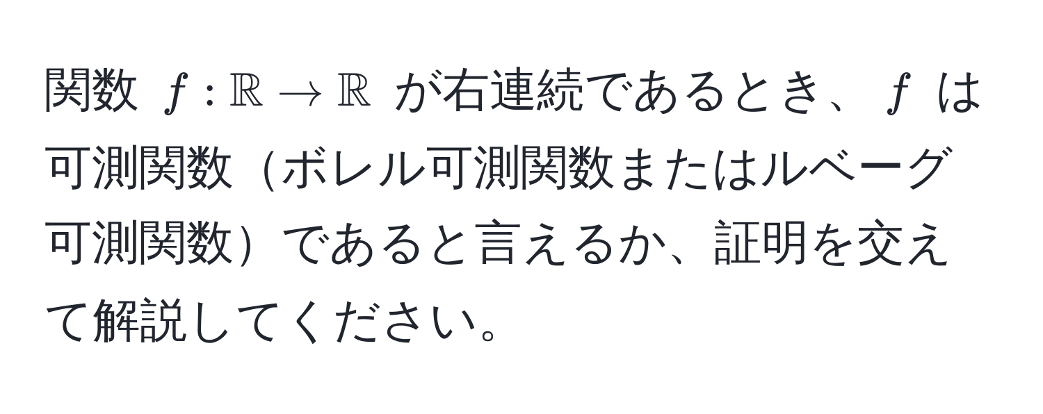 関数 $f: mathbbR to mathbbR$ が右連続であるとき、$f$ は可測関数ボレル可測関数またはルベーグ可測関数であると言えるか、証明を交えて解説してください。