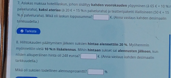 Asiakas maksaa hotellilaskun, johon sisältyy kahden vuorokauden yöpyminen (à 65€+10 < % :r 
palyeluraha), kaksi ateriaa (à 20∈ +15% :n palveluraha) ja teatteripaketti illallisineen (50€+15
%.n palveluraha). Mikä oli laskun Ioppusumma? €. (Anna vastaus kahden desimaalin 
tarkkuudella.) 
Tarkista 
8. Hiihtokauden päättymisen jälkeen suksien hintaa alennettiin 20 %. Myöhemmin 
myönnettiin vielä 10 % :n lisäalennus. Mihin hintaan sukset sai alennusten jälkeen, kun 
niiden alkuperäinen hinta oli 248 euroa? €. (Anna vastaus kahden desimaalin 
tarkkuudella.) 
Mikä oli suksien todellinen alennusprosentti? □ %