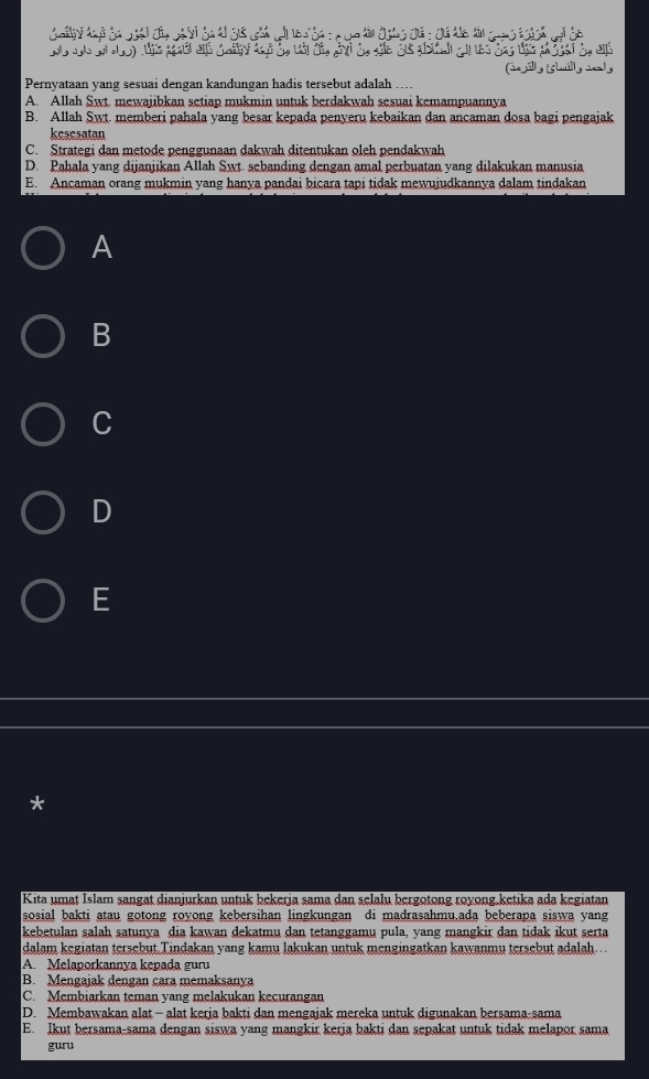 Golly do ã dá vál dn 
Pernyataan yang sesuai dengan kandungan hadis tersebut adalah
A. Allah Swt. mewajibkan setiap mukmin untuk berdakwah sesuai kemampuannya
B. Allah Swt. memberi pahala yang besar kepada penyeru kebaikan dan ancaman dosa bagi pengajak
kesesatan
C. Strategi dan metode penggunaan dakwah ditentukan oleh pendakwah
D. Pahala yang dijanjikan Allah Swt. sebanding dengan amal perbuatan yang dilakukan manusia
E. Ancaman orang mukmin yang hanya pandai bicara tapi tidak mewujudkannya dalam tindakan
A
B
C
D
E
*
Kita umat Islam sangat dianjurkan untuk bekerja sama dan selalu bergotong royong.ketika ada kegiatan
sosial bakti atau gotong royong kebersihan lingkungan di madrasahmu.ada beberapa siswa yang
kebetulan salah satunya dia kawan dekatmu dan tetanggamu pula, yang mangkir dan tidak ikut serta
dalam kegiatan tersebut Tindakan yang kamu lakukan untuk mengingatkan kawanmu tersebut adalah..
A. Melaporkannya kepada guru
B. Mengajak dengan cara memaksanya
C. Membiarkan teman yang melakukan kecurangan
D. Membawakan alat - alat kerja bakti dan mengajak mereka untuk digunakan bersama-sama
E. Ikut bersama-sama dengan siswa vang mangkir keria bakti dan sepakat untuk tidak melapor sama
guru