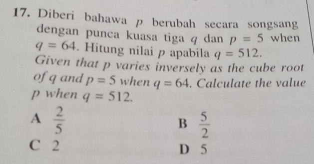 Diberi bahawa p berubah secara songsang
dengan punca kuasa tiga q dan p=5 when
q=64. Hitung nilai p apabila q=512. 
Given that p varies inversely as the cube root
ofq and p=5 when q=64. Calculate the value
p when q=512.
A  2/5 
B  5/2 
C 2 D 5