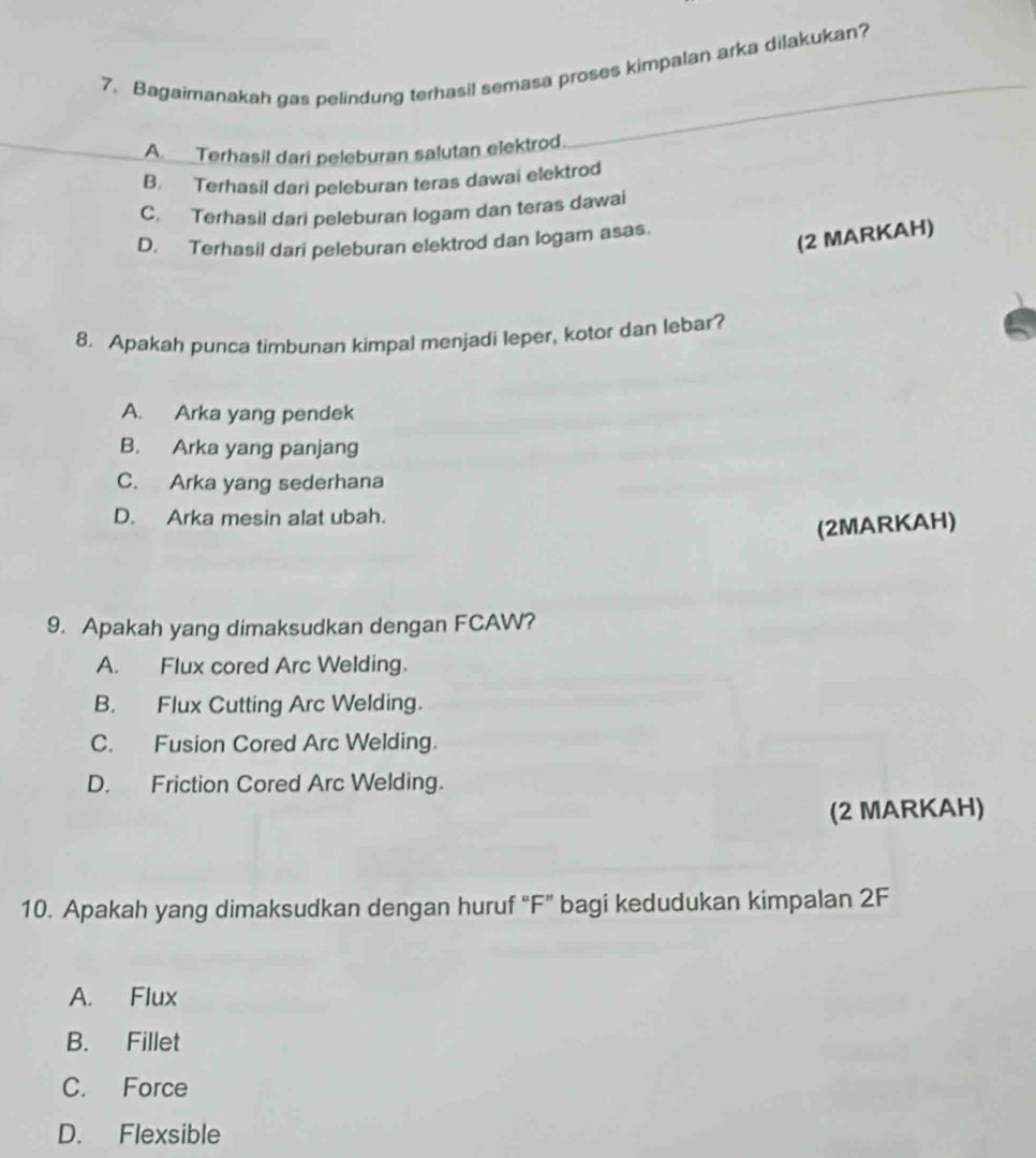 Bagaimanakah gas pelindung terhasil semasa proses kimpalan arka dilakukan?
A Terhasil dari peleburan salutan elektrod.
B. Terhasil dari peleburan teras dawai elektrod
C. Terhasil dari peleburan logam dan teras dawai
D. Terhasil dari peleburan elektrod dan logam asas.
(2 MARKAH)
8. Apakah punca timbunan kimpal menjadi leper, kotor dan lebar?
A. Arka yang pendek
B. Arka yang panjang
C. Arka yang sederhana
D. Arka mesin alat ubah.
(2MARKAH)
9. Apakah yang dimaksudkan dengan FCAW?
A. Flux cored Arc Welding.
B. Flux Cutting Arc Welding.
C. Fusion Cored Arc Welding.
D. Friction Cored Arc Welding.
(2 MARKAH)
10. Apakah yang dimaksudkan dengan huruf "F” bagi kedudukan kimpalan 2F
A. Flux
B. Fillet
C. Force
D. Flexsible