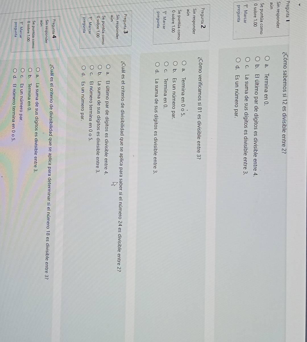 Pregunta ¿Cómo sabemos si 12 es divisible entre 2?
Sin responder
aún
a. Termina en 0.
Se puntúa como
0 sobre 1,00 b. El último par de dígitos es divisible entre 4.
Marcar c. La suma de sus dígitos es divisible entre 3.
pregunta d. Es un número par.
Pregunta 2 ¿Cómo verificamos si 81 es divisible entre 3?
Sin responder
aún
a. Termina en 0 o 5.
Se puntúa como
0 sobre 1.00 b. Es un número par.
Marcar c. Termina en 0.
pregunta d. La suma de sus dígitos es divisible entre 3.
Pregunta 3 ¿Cuál es el criterio de divisibilidad que se aplica para saber si el número 24 es divisible entre 2?
Sin responder
aún
a. El último par de dígitos es divisible entre 4.
Se puntúa como
0 sobre 1.00 b. La suma de sus dígitos es divisible entre 3.
Marcar c. El número termina en 0 o 5.
pregunta
d. Es un número par.
Pregunta 4 ¿Cuál es el criterio de divisibilidad que se aplica para determinar si el número 18 es divisible entre 3?
Sin responder
aún
a. La suma de sus dígitos es divisible entre 3.
Se puntúa como b. Termina en 0.
0 sobre 1,00
Marcar c. Es un número par.
pregunta d. El número termina en 0 o 5.