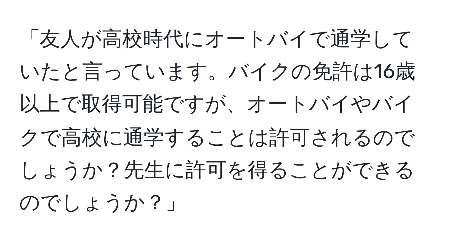 「友人が高校時代にオートバイで通学していたと言っています。バイクの免許は16歳以上で取得可能ですが、オートバイやバイクで高校に通学することは許可されるのでしょうか？先生に許可を得ることができるのでしょうか？」