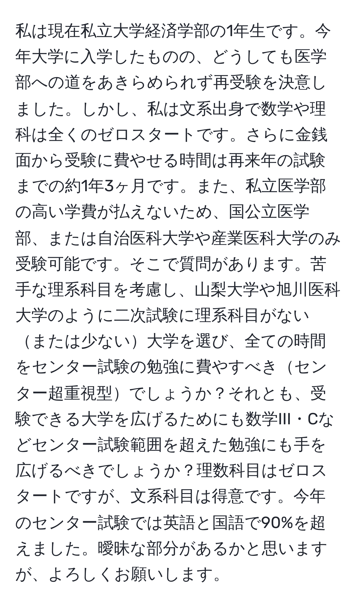 私は現在私立大学経済学部の1年生です。今年大学に入学したものの、どうしても医学部への道をあきらめられず再受験を決意しました。しかし、私は文系出身で数学や理科は全くのゼロスタートです。さらに金銭面から受験に費やせる時間は再来年の試験までの約1年3ヶ月です。また、私立医学部の高い学費が払えないため、国公立医学部、または自治医科大学や産業医科大学のみ受験可能です。そこで質問があります。苦手な理系科目を考慮し、山梨大学や旭川医科大学のように二次試験に理系科目がないまたは少ない大学を選び、全ての時間をセンター試験の勉強に費やすべきセンター超重視型でしょうか？それとも、受験できる大学を広げるためにも数学III・Cなどセンター試験範囲を超えた勉強にも手を広げるべきでしょうか？理数科目はゼロスタートですが、文系科目は得意です。今年のセンター試験では英語と国語で90%を超えました。曖昧な部分があるかと思いますが、よろしくお願いします。