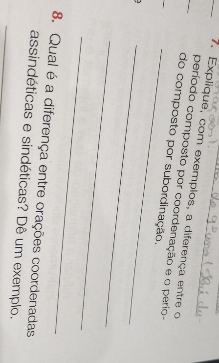 Explique, com exemplos, a diferença entre o 
_ 
_ 
período composto por coordenação e o perío- 
do composto por subordinação. 
_ 
_ 
_ 
8. Qual é a diferença entre orações coordenadas 
_ 
assindéticas e sindéticas? Dê um exemplo.