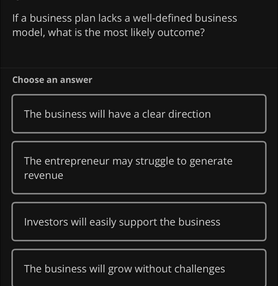 If a business plan lacks a well-defined business
model, what is the most likely outcome?
Choose an answer
The business will have a clear direction
The entrepreneur may struggle to generate
revenue
Investors will easily support the business
The business will grow without challenges