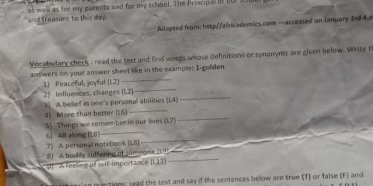 as well as for my parents and for my school. The Principal of bur scic 
and treasure to this day. 
Adapted from: http//africademics.com ---accessed on January 3rd 4.a 
Vocabulary check : read the text and find words whose definitions or synonyms are given below. Write t 
_ 
answers on your answer sheet like in the example: 1-golden 
_ 
1) Peaceful, joyful (L2) 
2) Influences, changes (L2) 
_ 
3) A belief in one's personal abilities (L4) 
_ 
_ 
4) More than better (L6) 
_ 
5) Things we remember in our lives (1.7) 
6) All along (L8) 
7) A personal notebook (L8) 
_ 
8) A bodily suffering of someone (1.9) 
_ 
9 A feeling of self-importance (L12) 
_ 
n questions; read the text and say if the sentences below are true (T) or false (F) and