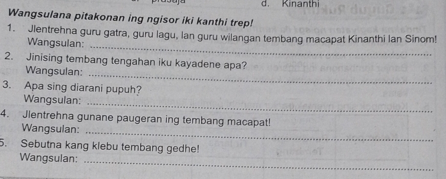 Kinanthi 
Wangsulana pitakonan ing ngisor iki kanthi trep! 
_ 
1. Jlentrehna guru gatra, guru lagu, lan guru wilangan tembang macapat Kinanthi lan Sinom! 
Wangsulan: 
2. Jinising tembang tengahan iku kayadene apa? 
Wangsulan: 
_ 
3. Apa sing diarani pupuh? 
Wangsulan: 
_ 
4. Jlentrehna gunane paugeran ing tembang macapat! 
Wangsulan:_ 
5. Sebutna kang klebu tembang gedhe! 
_ 
Wangsulan: 
_