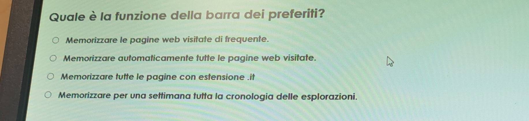 Quale è la funzione della barra dei preferiti?
Memorizzare le pagine web visitate di frequente.
Memorizzare automaticamente tutte le pagine web visitate.
Memorizzare tutte le pagine con estensione .it
Memorizzare per una settimana tutta la cronologia delle esplorazioni.