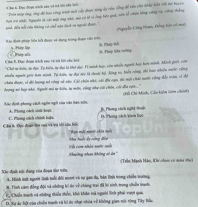 Đọc đoạn trích sau và trả lời cầu hỏi:
''Trên mép ông, ông đã bao công trình mới cấy được từng ấy râu. Ông để rầu cho khác hằn với tụi huyện
bọn trẻ nhãi. Nguyên là cái mặt ông nhỏ, mà có lẽ vì ông béo quá, nên lỗ chân lồng căng ra, căng thắng
quả, đến nỗi râu không có chỗ nào lách ra ngoài được.''.
(Nguyễn Công Hoan, Đồng hào có ma)
Xác định phép liên kết được sử dụng trong đoạn văn trên.
B. Phép thể.
A. Phép lặp.
C. Phép nổi. D. Phép liên tưởng.
Câu 5. Đọc đoạn trích sau và trả lời câu hỏi:
“Chở tự kiêu, tự đại. Tự kiêu, tự đại là khờ dại. Vì mình hay, còn nhiều người hay hơn mình. Mình giới, còn
nhiều người giỏi hơn mình. Tự kiêu, tự đại tức là thoái bộ. Sông to, biển rộng, thì bao nhiều nước cũng
chứa được, vì độ lượng nó rộng và sâu. Cái chén nhỏ, cái đĩa cạn, thì một chút nước cũng đầy tràn, vì độ
lượng nó hẹp nhỏ. Người mà tự kiêu, tự mãn, cũng như cái chén, cái đĩa cạn...''
(Hồ Chí Minh, Cần kiệm liêm chính)
Xác định phong cách ngôn ngữ của văn bản trên.
A. Phong cách sinh hoạt. B. Phong cách nghệ thuật.
C. Phong cách chính luận. D/ Phong cách khoa học.
Câu 6. Đọc đoạn thơ sau và trả lời câu hỏi:
*Bạn mãi mười chín tuổi
Như buổi ấy công đồn
Vất cơm nhòa nước suối
Nhườởng nhau không ai ăn''
(Trần Mạnh Háo, Khi chưa có mùa thu)
Xác định nội dung của đoạn thơ trên.
A. Hình ảnh người lính tuổi đôi mươi và sự gan dạ, bản lĩnh trong chiến trường.
B. Tình cảm đồng đội và những kí ức về chàng trai đã hi sinh trong chiến tranh.
C Chiến tranh và những thiếu thốn, khó khăn mả người lính phải vượt qua.
D. Sự ác liệt của chiến tranh và kí ức nhạt nhòa về không gian núi rừng Tây Bắc.