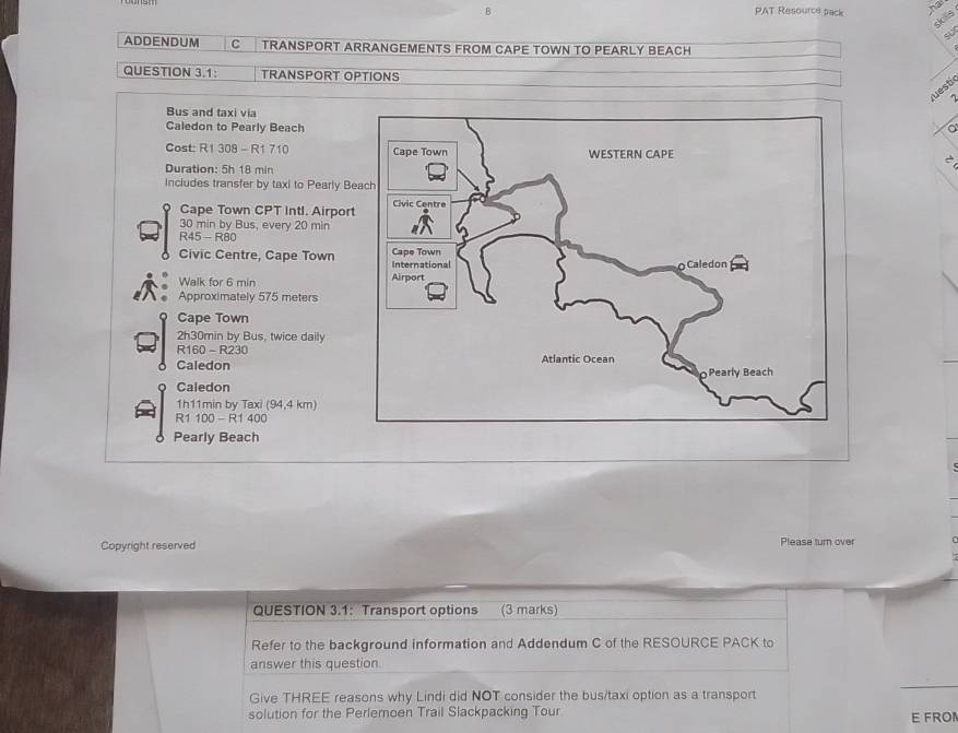 PAT Resource pack hd
R1 308 - R1 710
Duration: 5h 18 min
Inciudes transfer by taxi to Pearly B 
Cape Town CPT intl. Airpor
30 min by Bus, every 20 min
R45- R80 
Civic Centre, Cape Town 
Walk for 6 min
Approximately 575 meters
Cape Town 
2h30min by Bus, twice daily 
R160 - R230 
Caledon 
Caledon 
1h11min by Taxi (94,4 km)
R1 100 - R1 400
Pearly Beach 
Copyright reserved Please turn over 
QUESTION 3.1： Transport options (3 marks) 
Refer to the background information and Addendum C of the RESOURCE PACK to 
answer this question. 
Give THREE reasons why Lindi did NOT consider the bus/taxi option as a transport 
solution for the Perlemoen Trail Slackpacking Tour E FRO