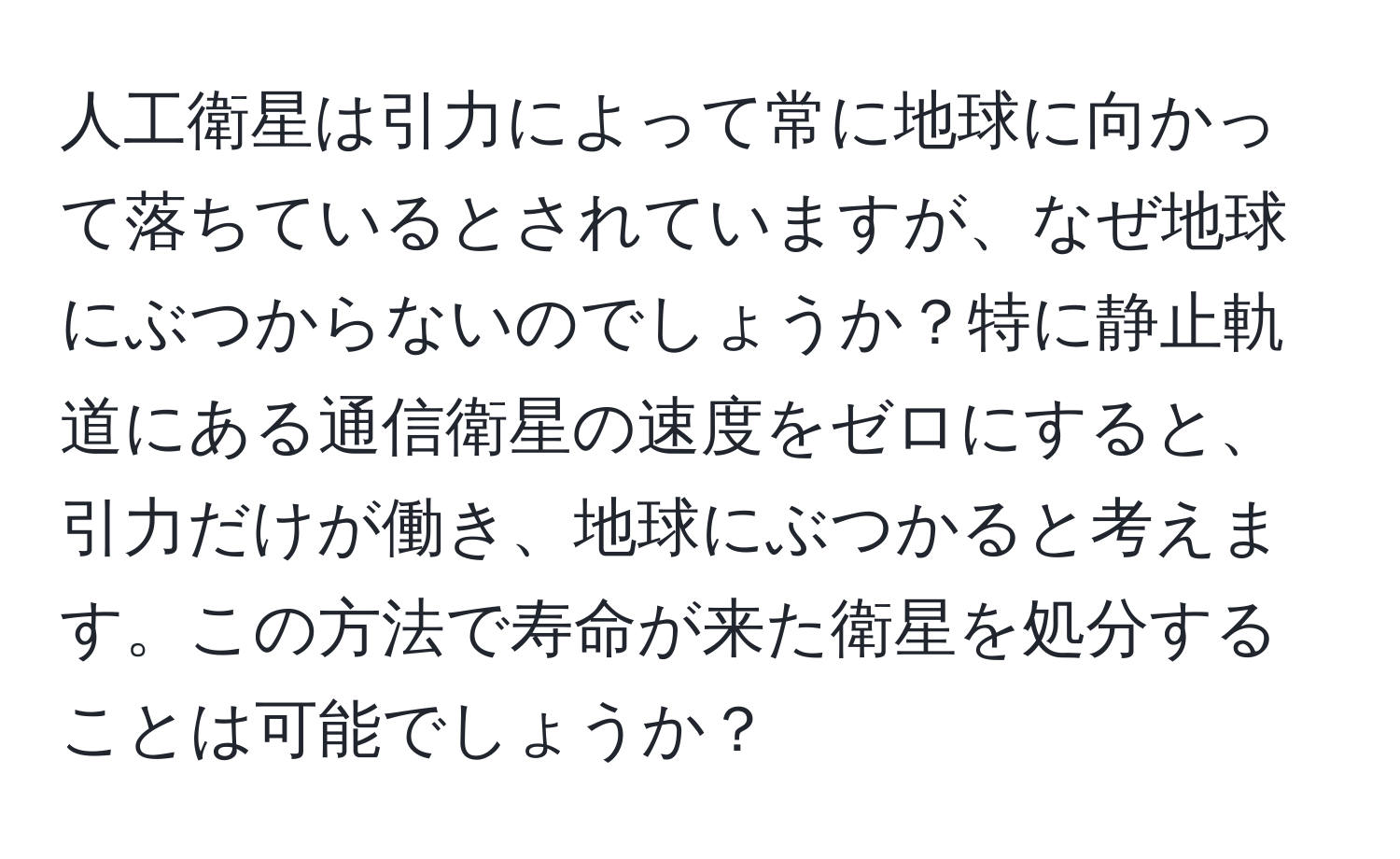 人工衛星は引力によって常に地球に向かって落ちているとされていますが、なぜ地球にぶつからないのでしょうか？特に静止軌道にある通信衛星の速度をゼロにすると、引力だけが働き、地球にぶつかると考えます。この方法で寿命が来た衛星を処分することは可能でしょうか？