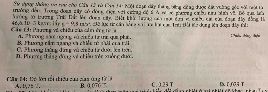 Sử dụng thông tin sau cho Câu 13 và Câu 14: Một đoạn dây thẳng bằng đồng được đặt vuông góc với một từ
trường đều. Trong đoạn dây có dòng điện với cường độ 6 A và có phương chiều như hình vẽ. Bỏ qua ảnh
hưởng từ trường Trái Đất lên đoạn dây. Biết khối lượng của một đơn vị chiều dài của đoạn dây đồng là
46,6. 10−3 kg/m : lấy g=9,8m/s^2 *. Để lực từ cân bằng với lực hút của Trái Đất tác dụng lên đoạn dây thì:
Câu 13: Phương và chiều của cảm ứng từ là Chiều dòng điện
A. Phương nằm ngang và chiều từ trái qua phải.
B. Phương nằm ngang và chiều từ phải qua trái.
C. Phương thắng đứng và chiều từ dưới lên trên.
D. Phương thắng đứng và chiều trên xuống dưới.
Câu 14: Độ lớn tối thiều của cảm ứng từ là
A. 0,76 T. B. 0,076 T. C. 0,29 T. D. 0,029 T.
* trình hiến đổi đẳng nhiệt ở hai nhiệt đô khác, nhay Tự y