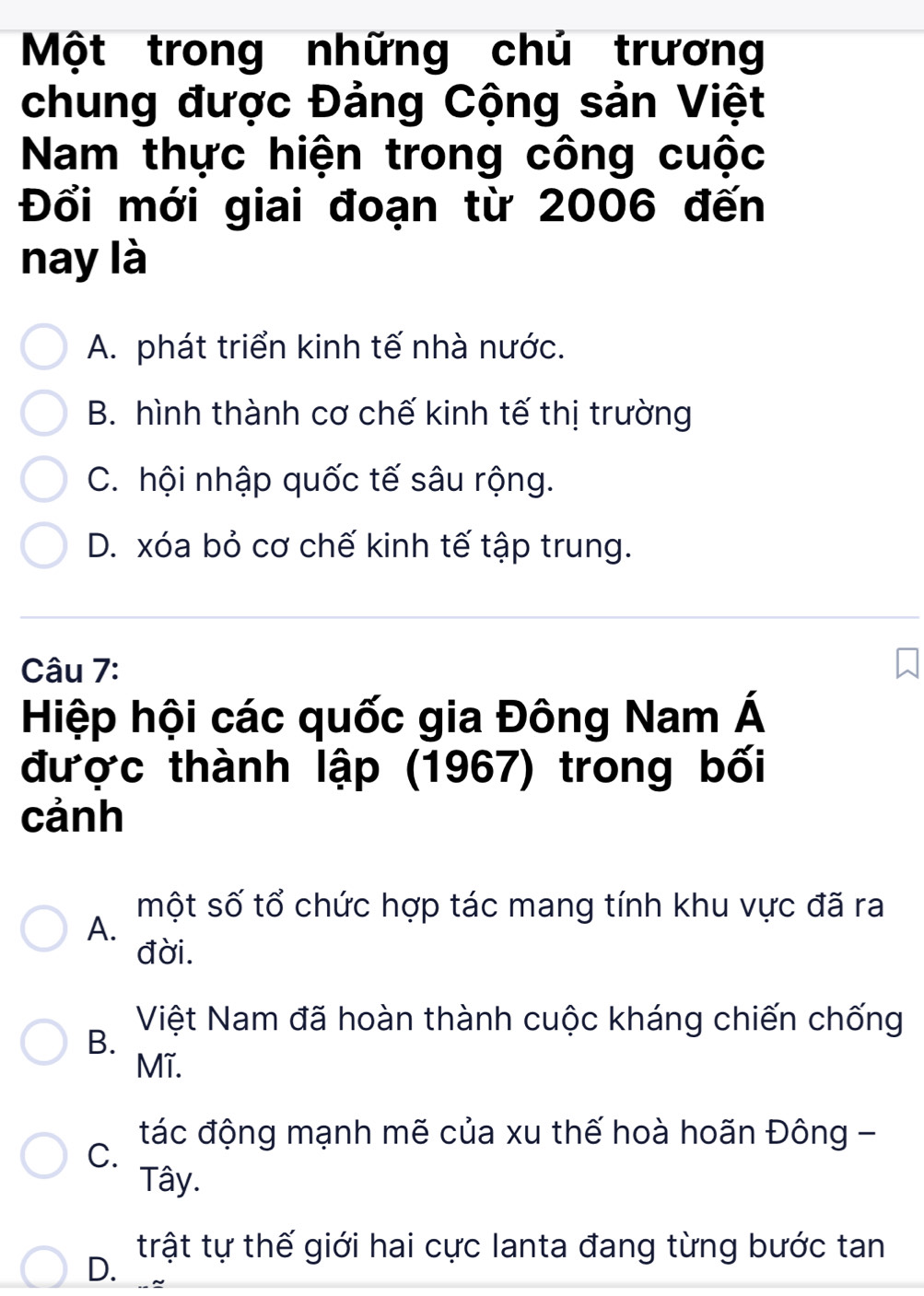 Một trong những chú trương
chung được Đảng Cộng sản Việt
Nam thực hiện trong công cuộc
Đổi mới giai đoạn từ 2006 đến
nay là
A. phát triển kinh tế nhà nước.
B. hình thành cơ chế kinh tế thị trường
C. hội nhập quốc tế sâu rộng.
D. xóa bỏ cơ chế kinh tế tập trung.
Câu 7:
Hiệp hội các quốc gia Đông Nam Á
được thành lập (1967) trong bối
cảnh
một số tổ chức hợp tác mang tính khu vực đã ra
A.
đời.
Việt Nam đã hoàn thành cuộc kháng chiến chống
B.
Mĩ.
tác động mạnh mẽ của xu thế hoà hoãn Đông -
C.
Tây.
trật tự thế giới hai cực lanta đang từng bước tan
D.