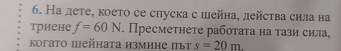 На дете, което се спуска с шейна, действа сила на 
триене f=60N. Пресметнете рабоτаτа на τази сила, 
когато пейната измине път s=20m.