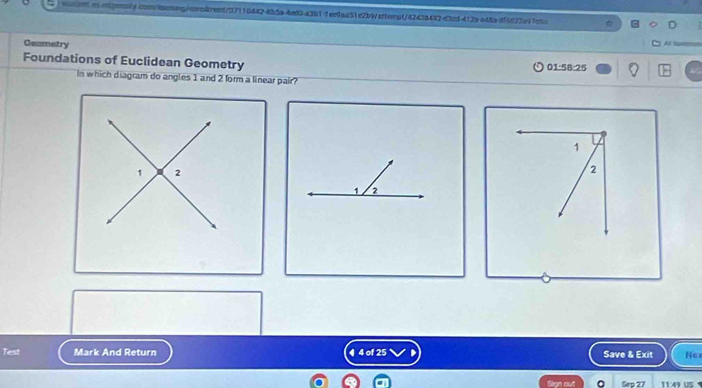 Geametry 

Foundations of Euclidean Geometry
01:58:25
In which diagram do angles 1 and 2 form a linear pair?
1
2
1 2
Test Mark And Return 4 4 of 25 Save & Exit Nox 
Slan out Sep 27 11:49 US