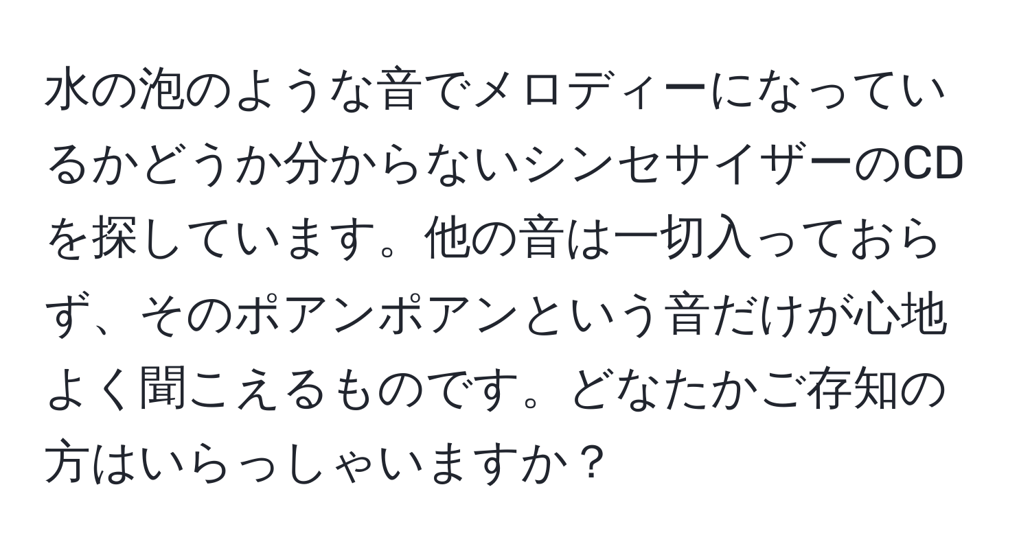 水の泡のような音でメロディーになっているかどうか分からないシンセサイザーのCDを探しています。他の音は一切入っておらず、そのポアンポアンという音だけが心地よく聞こえるものです。どなたかご存知の方はいらっしゃいますか？