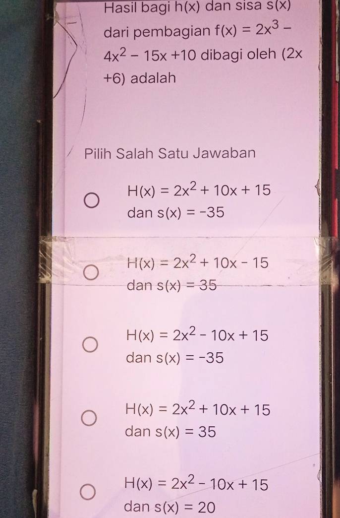 Hasil bagi h(x) dan sisa S(X)
dari pembagian f(x)=2x^3-
4x^2-15x+10 dibagi oleh (2x
+6) adalah
Pilih Salah Satu Jawaban
H(x)=2x^2+10x+15
dan s(x)=-35
H(x)=2x^2+10x-15
dan s(x)=35
H(x)=2x^2-10x+15
dan s(x)=-35
H(x)=2x^2+10x+15
dan s(x)=35
H(x)=2x^2-10x+15
dan s(x)=20