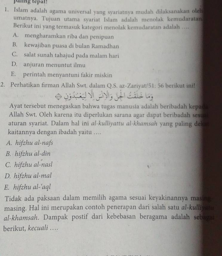 paling tepat!
1. Islam adalah agama universal yang syariatnya mudah dilaksanakan oleh
umatnya. Tujuan utama syariat Islam adalah menolak kemudaratan
Berikut ini yang termasuk kategori menolak kemudaratan adalah …..
A. mengharamkan riba dan penipuan
B. kewajiban puasa di bulan Ramadhan
C. salat sunah tahajud pada malam hari
D. anjuran menuntut ilmu
E. perintah menyantuni fakir miskin
2. Perhatikan firman Allah Swt. dalam Q.S. az-Zariyat/ 51: 56 berikut ini!
Ayat tersebut menegaskan bahwa tugas manusia adalah beribadah kepad.
Allah Swt. Oleh karena itu diperlukan sarana agar dapat beribadah sesual
aturan syariat. Dalam hal ini al-kulliyattu al-khamsah yang paling deke 
kaitannya dengan ibadah yaitu …..
A. hifzhu al-nafs
B. hifzhu al-din
C. hifzhu al-nasl
D. hifzhu al-mal
E. hifzhu al-‘aql
Tidak ada paksaan dalam memilih agama sesuai keyakinannya masing
masing. Hal ini merupakan contoh penerapan dari salah satu al-kulliyatu
al-khamsah. Dampak postif dari kebebasan beragama adalah sebaga
berikut, kecuali …