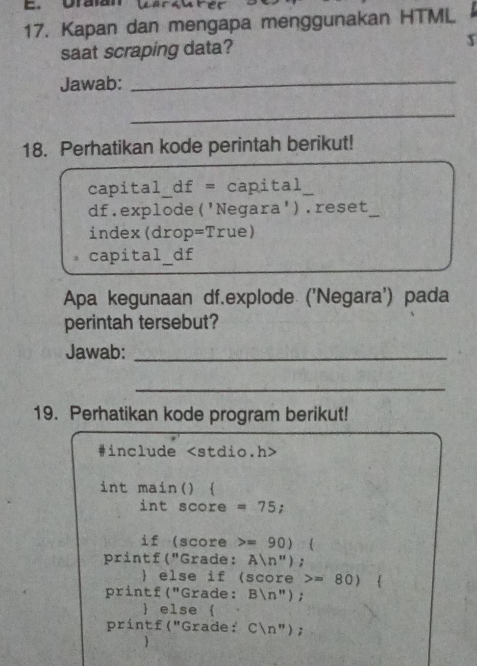 Uralan 
17. Kapan dan mengapa menggunakan HTML 
saat scraping data? x 
Jawab:_ 
_ 
18. Perhatikan kode perintah berikut! 
capital_df = capital 
df.explode('Negara').reset_ 
index(drop =Tr ue) 
capital_df 
Apa kegunaan df.explode ('Negara') pada 
perintah tersebut? 
Jawab:_ 
_ 
19. Perhatikan kode program berikut! 
#include
int main()  
int score =75; 
if (score =90)
printf("Grade: Aln '' ) 
 else if (score =80)  
printf("Grade: B(n''); 
 else  
printf ("Grade: Cln ''); 
