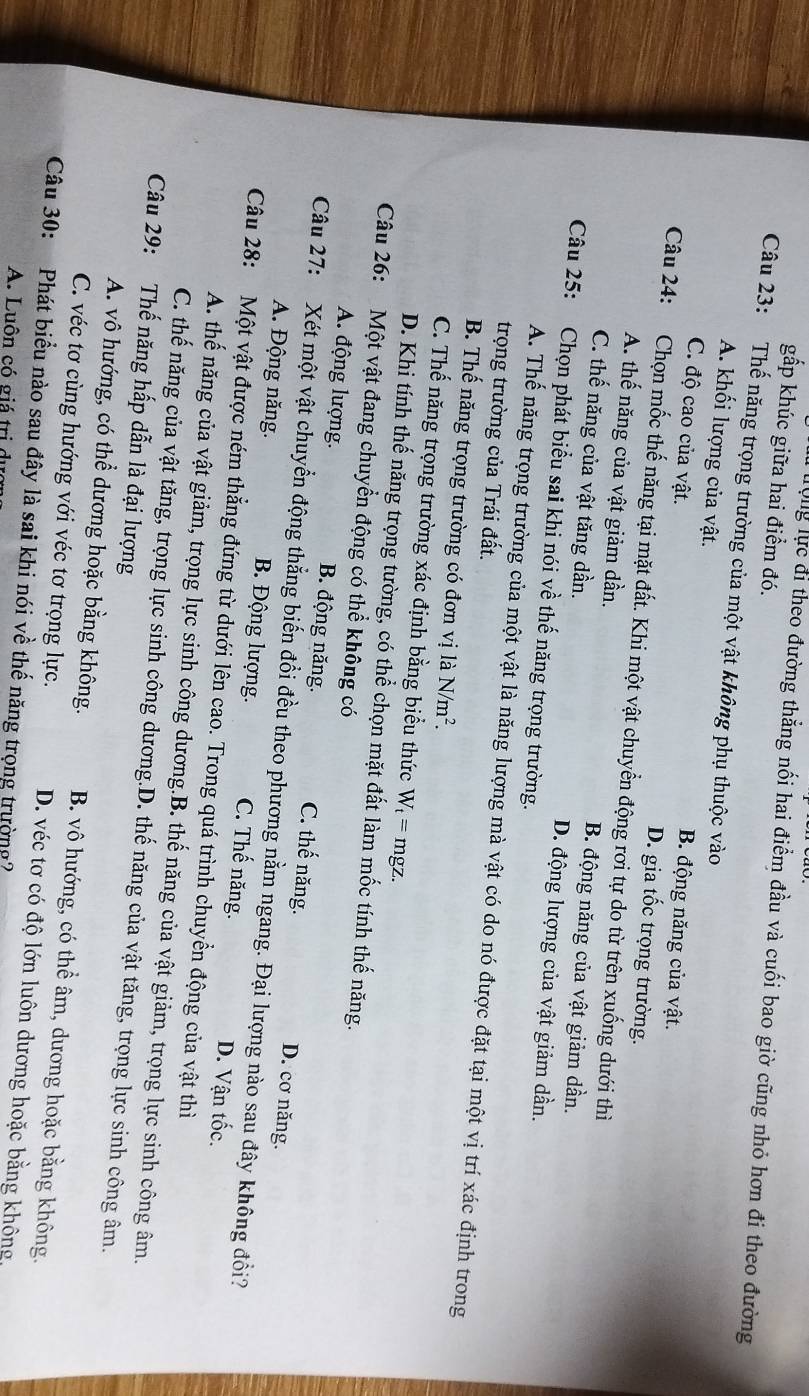 gấp khúc giữa hai điểm đó.
lộng lực đi theo đường thẳng nối hai điểm đầu và cuối bao giờ cũng nhỏ hơn đi theo đường
Câu 23: Thế năng trọng trường của một vật không phụ thuộc vào
A. khối lượng của vật.
B. động năng của vật.
C. độ cao của vật. D. gia tốc trọng trường.
Câu 24: Chọn mốc thế năng tại mặt đất. Khi một vật chuyển động rơi tự do từ trên xuống dưới thì
A. thế năng của vật giảm dần. B. động năng của vật giảm dần.
C. thế năng của vật tăng dần. D. động lượng của vật giảm dần.
Câu 25: Chọn phát biểu sai khi nói về thế năng trọng trường.
A. Thế năng trọng trường của một vật là năng lượng mà vật có do nó được đặt tại một vị trí xác định trong
trọng trường của Trái đất.
B. Thế năng trọng trường có đơn vị là N/m^2.
C. Thế năng trọng trường xác định bằng biểu thức W_t=mgz.
D. Khi tính thế năng trọng tường, có thể chọn mặt đất làm mốc tính thế năng.
Câu 26: Một vật đang chuyển động có thể không có
A. động lượng. B. động năng. C. thế năng. D. cơ năng.
Câu 27: Xét một vật chuyển động thẳng biến đổi đều theo phương nằm ngang. Đại lượng nào sau đây không đổi?
A. Động năng. B. Động lượng. C. Thế năng. D. Vận tốc.
Câu 28: Một vật được ném thắng đứng từ dưới lên cao. Trong quá trình chuyển động của vật thì
A. thế năng của vật giảm, trọng lực sinh công dương.B. thế năng của vật giảm, trọng lực sinh công âm.
Câu 29: Thế năng hấp dẫn là đại lượng C. thế năng của vật tăng, trọng lực sinh công dương.D. thế năng của vật tăng, trọng lực sinh công âm.
A. vô hướng, có thể dương hoặc bằng không. B. vô hướng, có thể âm, dương hoặc bằng không.
C. véc tơ cùng hướng với véc tơ trọng lực. D. véc tơ có độ lớn luôn dương hoặc bằng không,
Câu 30: Phát biểu nào sau đây là sai khi nói về thế năng trọng trường?
A. Luôn có giá trị du