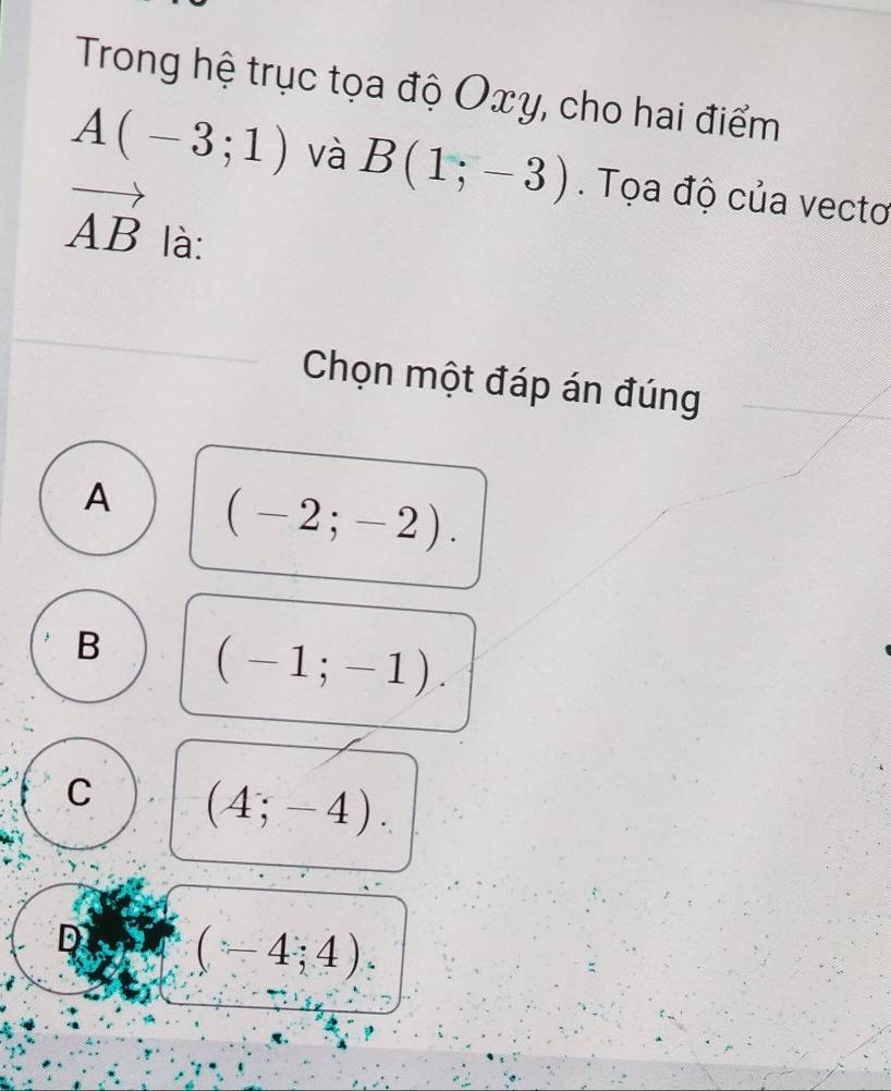 Trong hệ trục tọa độ Oxy, cho hai điểm
A(-3;1) và B(1;-3). Tọa độ của vectơ
vector AB là:
Chọn một đáp án đúng
A (-2;-2).
B (-1;-1).
C (4;-4).
D (-4;4)