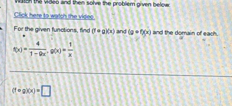 Watch the video and then solve the problem given below. 
Click here to watch the video. 
For the given functions, find (fcirc g)(x) and (gcirc f)(x) and the domain of each.
f(x)= 4/1-9x , g(x)= 1/x 
(fcirc g)(x)=□