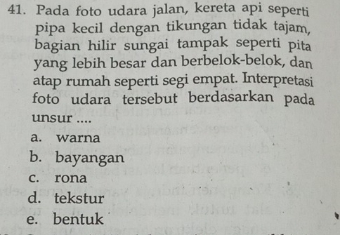 Pada foto udara jalan, kereta api seperti
pipa kecil dengan tikungan tidak tajam,
bagian hilir sungai tampak seperti pita
yang lebih besar dan berbelok-belok, dan
atap rumah seperti segi empat. Interpretasi
foto udara tersebut berdasarkan pada
unsur ....
a. warna
b. bayangan
c. rona
d. tekstur
e. bentuk