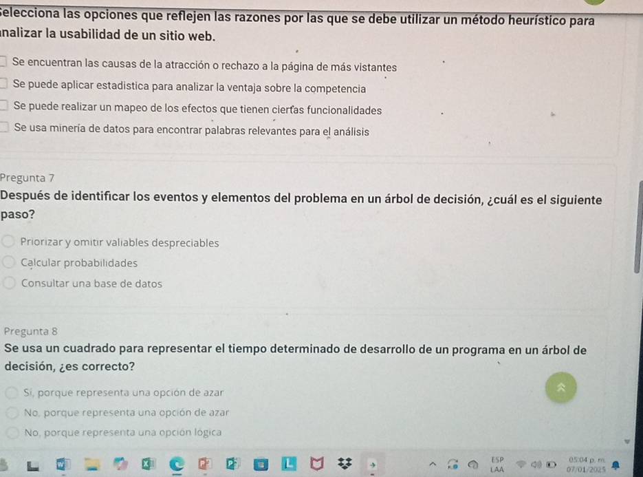 Selecciona las opciones que reflejen las razones por las que se debe utilizar un método heurístico para
nalizar la usabilidad de un sitio web.
Se encuentran las causas de la atracción o rechazo a la página de más vistantes
Se puede aplicar estadistica para analizar la ventaja sobre la competencia
Se puede realizar un mapeo de los efectos que tienen ciertas funcionalidades
Se usa minería de datos para encontrar palabras relevantes para el análisis
Pregunta 7
Después de identificar los eventos y elementos del problema en un árbol de decisión, ¿cuál es el siguiente
paso?
Priorizar y omitir valiables despreciables
Calcular probabilidades
Consultar una base de datos
Pregunta 8
Se usa un cuadrado para representar el tiempo determinado de desarrollo de un programa en un árbol de
decisión, ¿es correcto?
Si, porque representa una opción de azar
No, porque representa una opción de azar
No, porque representa una opción lógica
05:04 p. m
07/01/2025