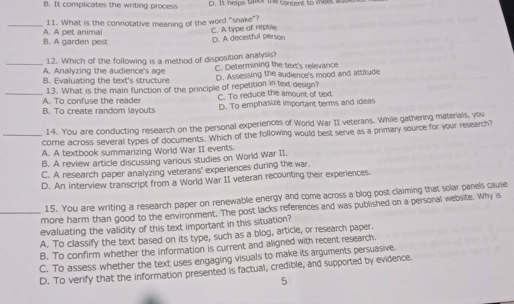 B. It complicates the writing process D. It helps tallor the content to meet and
_11. What is the connotative meaning of the word "snake"?
A. A pet animal
C. A type of reptile
B. A garden pest
D. A deceitful person
_12. Which of the following is a method of disposition analysis?
A. Analyzing the audience's age C. Determining the text's relevance
B. Evaluating the text's structure D. Assessing the audience's mood and attitude
13. What is the main function of the principle of repetition in text design?
_A. To confuse the reader C. To reduce the amount of text
B. To create random layouts D. To emphasize important terms and ideas
14. You are conducting research on the personal experiences of World War II veterans. While gathering materials, you
_come across several types of documents. Which of the following would best serve as a primary source for your research?
A. A textbook summarizing World War II events.
B. A review article discussing various studies on World War II.
C. A research paper analyzing veterans' experiences during the war.
D. An interview transcript from a World War II veteran recounting their experiences.
15. You are writing a research paper on renewable energy and come across a blog post claiming that solar panels cause
_more harm than good to the environment. The post lacks references and was published on a personal website. Why is
evaluating the validity of this text important in this situation?
A. To classify the text based on its type, such as a blog, article, or research paper.
B. To confirm whether the information is current and aligned with recent research.
C. To assess whether the text uses engaging visuals to make its arguments persuasive.
D. To verify that the information presented is factual, credible, and supported by evidence.
5