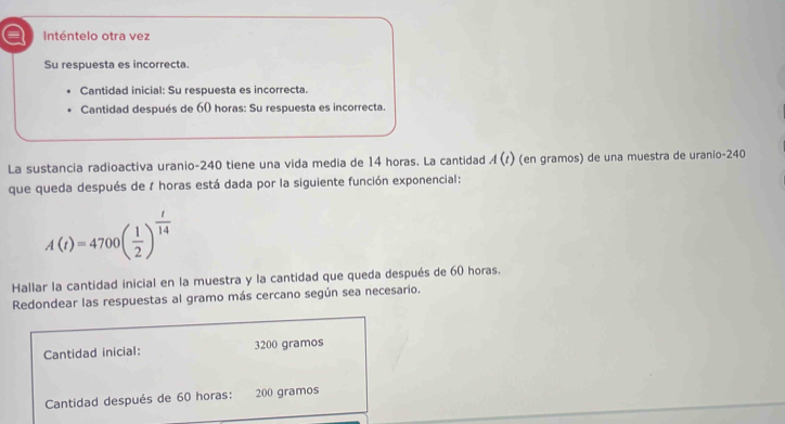 a Inténtelo otra vez 
Su respuesta es incorrecta. 
Cantidad inicial: Su respuesta es incorrecta. 
Cantidad después de 60 horas: Su respuesta es incorrecta. 
La sustancia radioactiva uranio- 240 tiene una vida media de 14 horas. La cantidad A(t) (en gramos) de una muestra de uranio -240
que queda después de 7 horas está dada por la siguiente función exponencial:
A(t)=4700( 1/2 )^ t/14 
Hallar la cantidad inicial en la muestra y la cantidad que queda después de 60 horas. 
Redondear las respuestas al gramo más cercano según sea necesario. 
Cantidad inicial: 3200 gramos
Cantidad después de 60 horas : 200 gramos