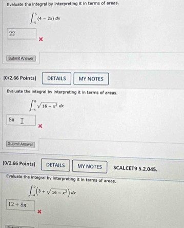 Evaluate the integral by interpreting it in terms of areas.
∈t _(-5)^5(4-2x)dx
22
× 
Submit Answer 
[0/2.66 Points] DETAILS MY NOTES 
Evaluate the integral by interpreting it in terms of areas.
∈t _(-4)^0sqrt(16-x^2)dx
8π □ × 
Submit Answer 
[0/2.66 Points] DETAILS MY NOTES SCALCET9 5.2.045. 
Evaluate the integral by interpreting it in terms of areas.
∈t _(-4)^0(3+sqrt(16-x^2))dx
12+8π
×