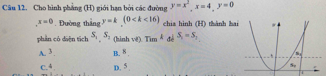 Cho hình phẳng (H) giới hạn bởi các đường y=x^2,x=4,y=0
x=0. Đường thắng y=k,(0 chia hình (H) thành hai
phần có diện tích S_1,S_2 (hình vẽ). Tìm * đề S_1=S_2
A. 3 . B. 8 .
D.
c.4 . 3
4