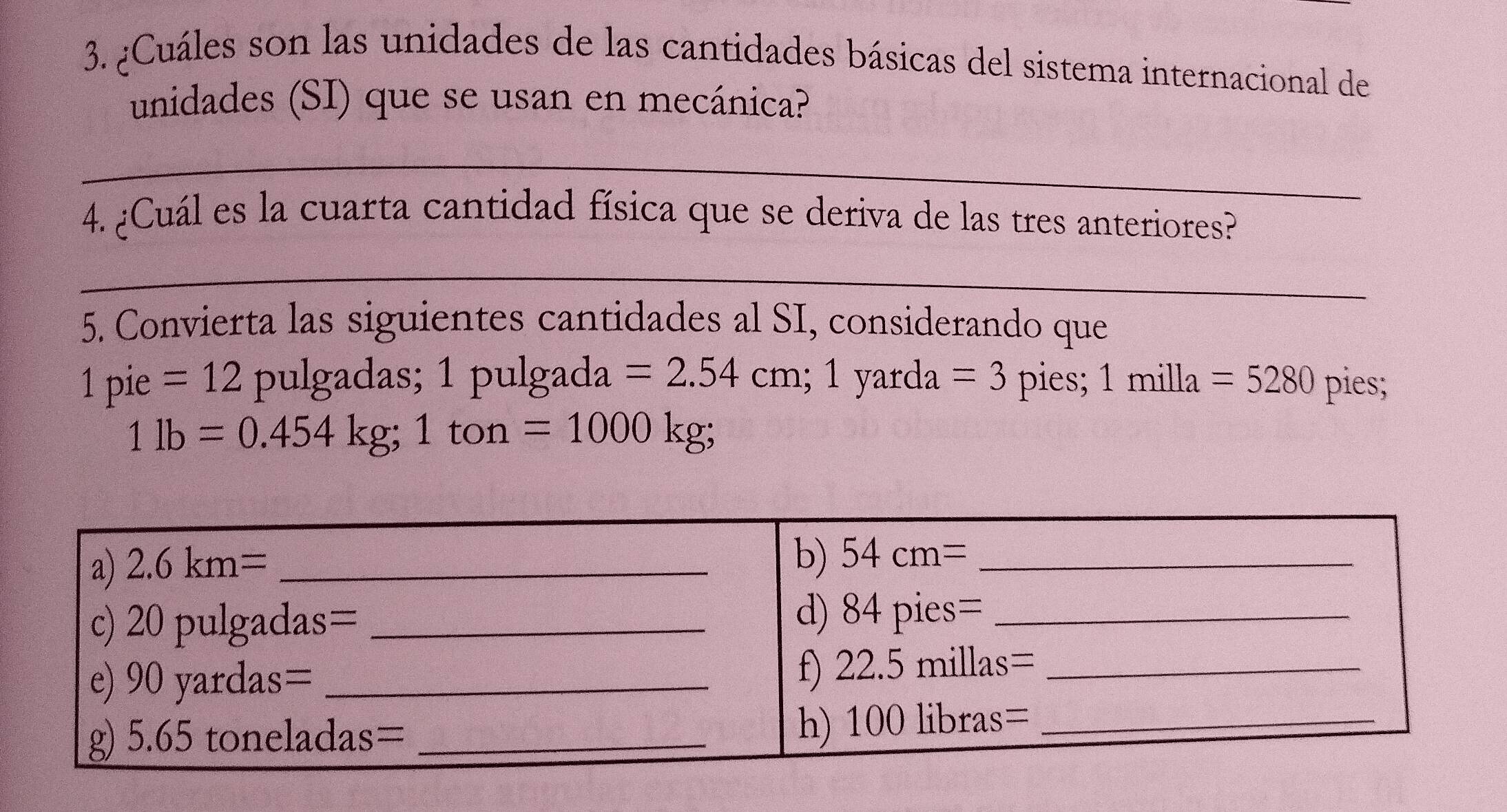 ¿Cuáles son las unidades de las cantidades básicas del sistema internacional de
unidades (SI) que se usan en mecánica?
_
4. ¿Cuál es la cuarta cantidad física que se deriva de las tres anteriores?
_
5. Convierta las siguientes cantidades al SI, considerando que
1p. 1e =12 pulgadas; 1 pulgada =2.54cm;1yarda=3 pies; 1milla=5280 pies;
1lb=0.454kg;1ton=1000kg;