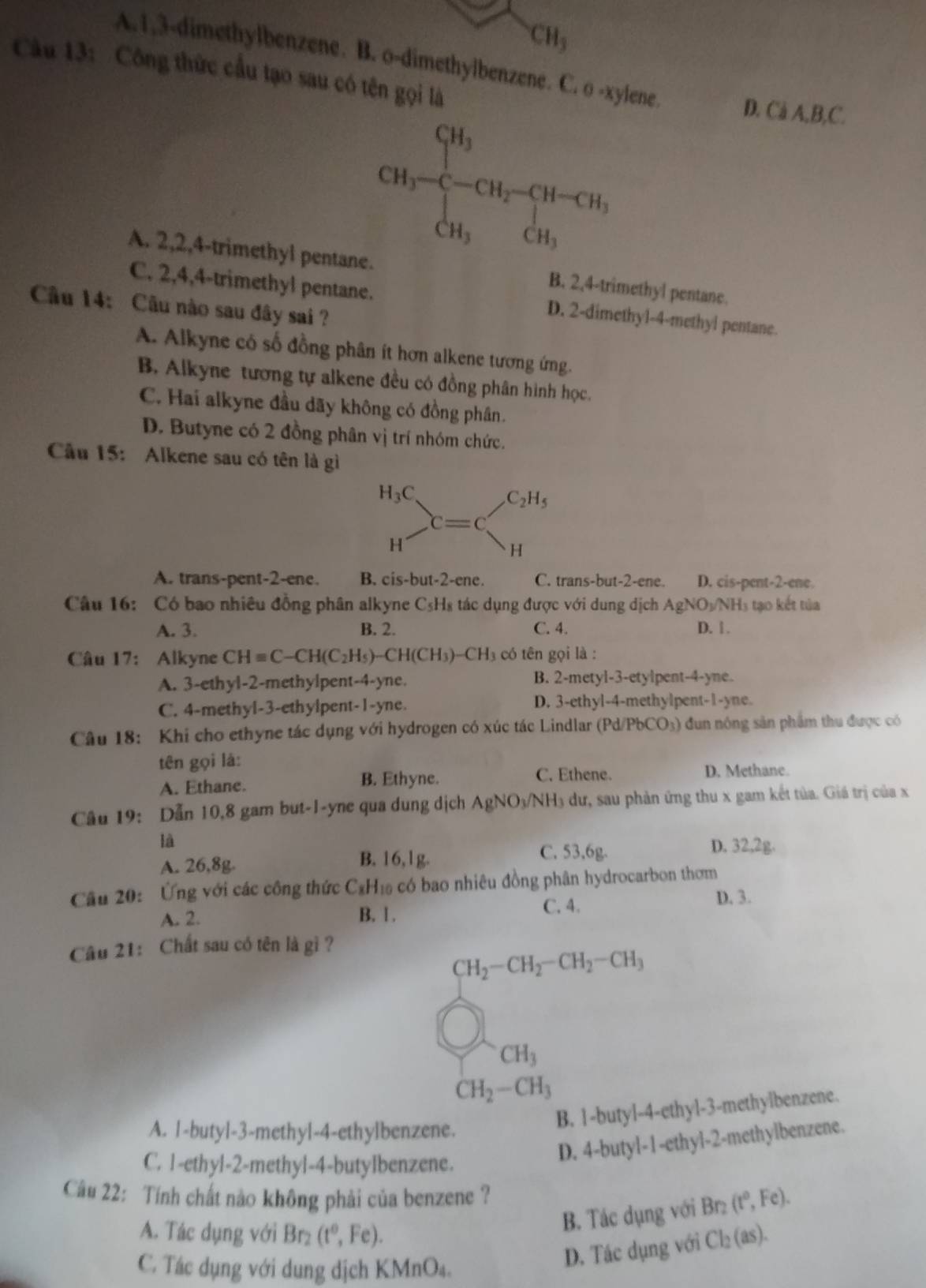 CH_3
A.1,3-dimethylbenzene. B. o-dimethylbenzene. C. o -xylene D. C_aA.B.C
Câu 13: Công thức cầu tạo sau có tên gọi là
CH_3-frac CH_3CH_3=CH_2-CH_3-CH_2
A. 2,2,4-trimethyl pente. B. 2,4-trimethyl pentane.
C. 2,4,4-trimethyl pentane. D. 2-dimethyl-4-methyl pentane.
Câu 14: Câu nào sau đây sai ?
A. Alkyne có số đồng phân ít hơn alkene tương ứng.
B. Alkyne tương tự alkene đều có đồng phân hình học.
C. Hai alkyne đầu dãy không có đồng phân.
D. Butyne có 2 đồng phân vị trí nhóm chức.
Câu 15: Alkene sau có tên là gì
A. trans-pent-2-ene. B. cis-but-2-ene. C. trans-but-2-ene. D. cis-pent-2-ene.
Câu 16: Có bao nhiều đồng phân alkyne C₅H₈ tác dụng được với dung dịch AgNO_3/NH_3 5 tạo kết tủa
A. 3. B. 2. C. 4. D. 1 .
Câu 17: Alkyne CHequiv C-CH(C_2H_5)-CH(CH_3)-CH_3 có tên gọi là :
A. 3-ethyl-2-methylpent-4-yne. B. 2-metyl-3-etylpent-4-yne.
C. 4-methyl-3-ethylpent-1-yne. D. 3-ethyl-4-methylpent-1-yne.
Câu 18: Khi cho ethyne tác dụng với hydrogen có xúc tác Lindlar (Pd/PbCO_3) dn nóng sản phẩm thu được có
tên gọi là:
A. Ethane. B. Ethyne. C. Ethene. D. Methane.
Câu 19: Dẫn 10,8 gam but-1-yne qua dung dịch AgNO_3/NH_3 dư, sau phản ứng thu x gam kết tủa. Giá trị của x
là
A. 26,8g. B. 16,1g. C. 53,6g.
D. 32,2g.
Câu 20: Ứng với các công thức C₃H₁ có bao nhiêu đồng phân hydrocarbon thơm
A. 2. B. 1 . C. 4.
D. 3.
Câu 21: Chất sau có tên là gì ?
CH_2-CH_2-CH_2-CH_3
CH_3
CH_2-CH_3
B. 1-buty1-4-ethy1-3 -methylbenzene.
A. |-butyl-3-methyl-4-ethylbenzene.
C. 1-ethyl-2-methyl-4-butyIbenzene.
D. 4-butyl-1-ethyl- 2-methylbenzene.
Câu 22: Tính chất nào không phải của benzene ?
B. Tác dụng với Br_2(t°,Fe).
A. Tác dụng với Br₂ (t^0,Fe). Cl_2(as).
C. Tác dụng với dung dịch KMnO₄.
D. Tác dụng với