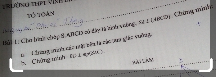 TRƯỜNG THPT VINH D 
TÔ TOán 
Bài 1: Cho hình chóp S. ABCD có đáy là hình vuông, SA⊥ (ABCD). Chứng minh: 
a. Chứng minh các mặt bên là các tam giác vuông. 
b. Chứng minh BD⊥ mp(SAC). 
bài làm S 
_ 
_