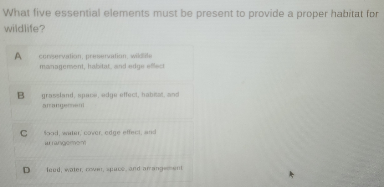 What five essential elements must be present to provide a proper habitat for
wildlife?
A conservation, preservation, wildlife
management, habitat, and edge effect
B grassland, space, edge effect, habitat, and
arrangement
C food, water, cover, edge effect, and
arrangement
D food, water, cover, space, and arrangement