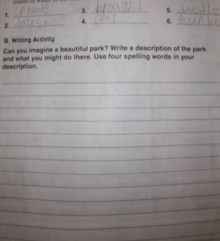 3._ 
5._ 
1._ 
6._ 
2._ 
4._ 
B. Writing Activity 
Can you imagine a beautiful park? Write a description of the park 
and what you might do there. Use four spelling words in your 
description. 
_ 
_ 
_ 
_ 
_ 
_ 
_ 
_ 
_ 
_ 
_ 
_ 
_ 
_ 
_ 
_ 
_